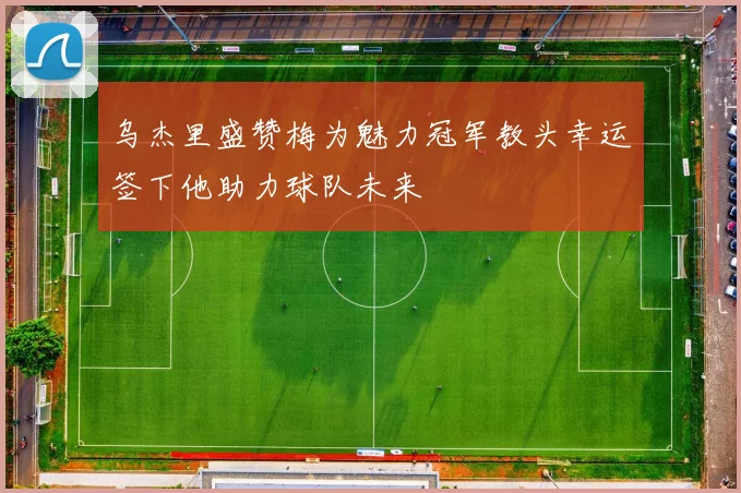 乌杰里盛赞梅为魅力冠军教头幸运签下他助力球队未来