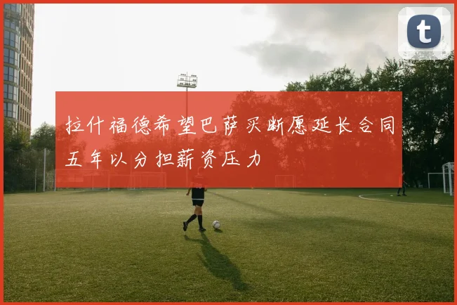 拉什福德希望巴萨买断愿延长合同五年以分担薪资压力