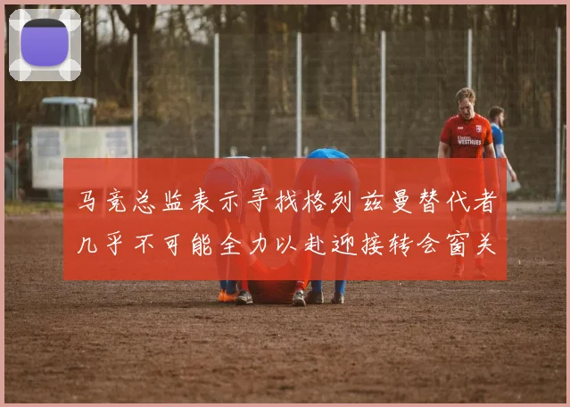马竞总监表示寻找格列兹曼替代者几乎不可能全力以赴迎接转会窗关闭