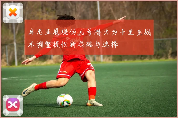 库尼亚展现伪九号潜力为卡里克战术调整提供新思路与选择