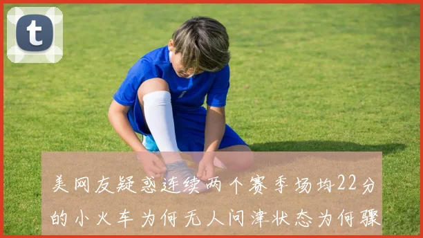 美网友疑惑连续两个赛季场均22分的小火车为何无人问津状态为何骤降