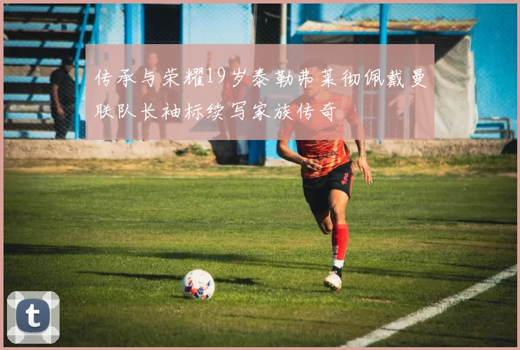 传承与荣耀19岁泰勒弗莱彻佩戴曼联队长袖标续写家族传奇