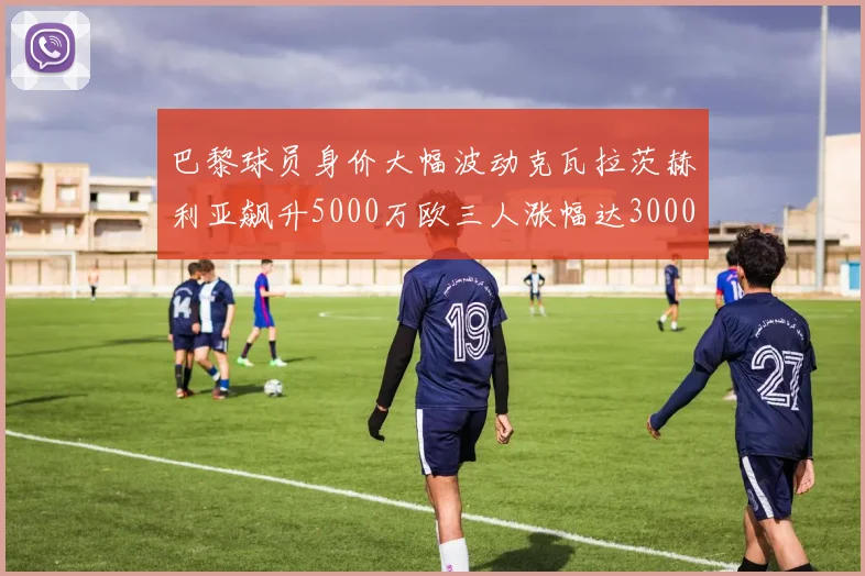 巴黎球员身价大幅波动克瓦拉茨赫利亚飙升5000万欧三人涨幅达3000万欧