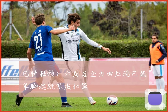 巴特勒预计六周后全力回归现已能单脚起跳完成扣篮