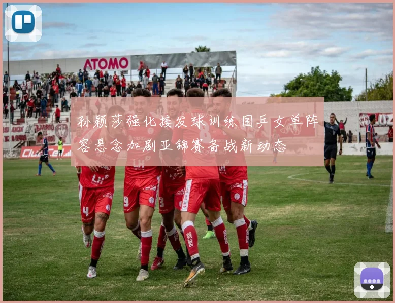 孙颖莎强化接发球训练国乒女单阵容悬念加剧亚锦赛备战新动态
