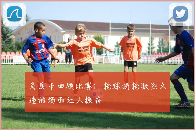 乌度卡回顾比赛：抢球拼抢激烈久违的场面让人振奋