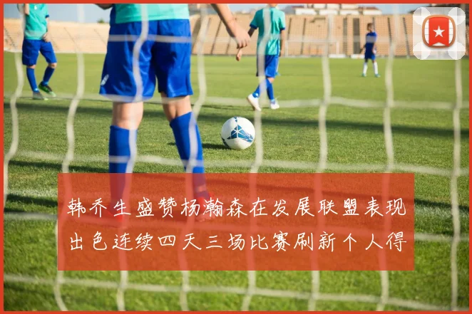 韩乔生盛赞杨瀚森在发展联盟表现出色连续四天三场比赛刷新个人得分与篮板纪录