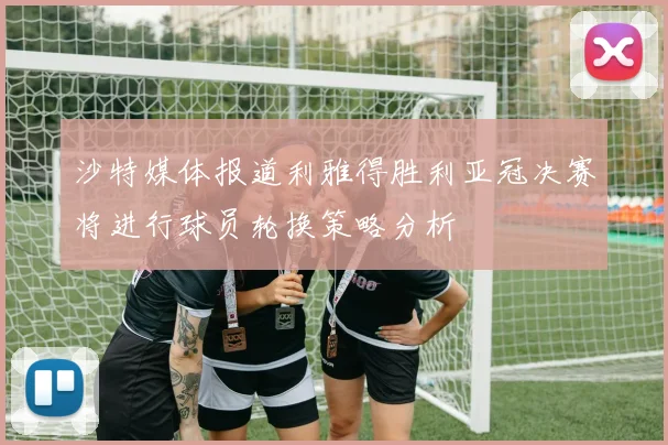 沙特媒体报道利雅得胜利亚冠决赛将进行球员轮换策略分析