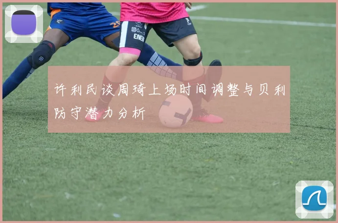许利民谈周琦上场时间调整与贝利防守潜力分析