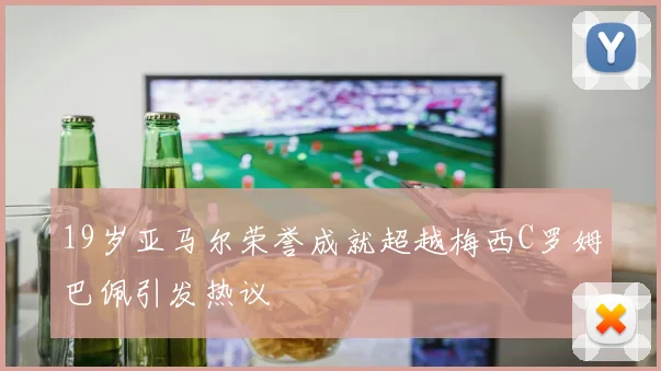 19岁亚马尔荣誉成就超越梅西C罗姆巴佩引发热议