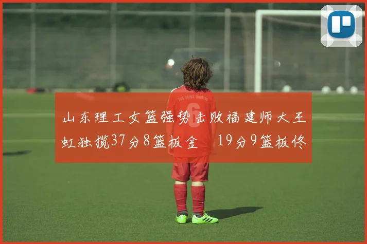 山东理工女篮强势击败福建师大王虹独揽37分8篮板金喆19分9篮板佟欣芷21分6篮板