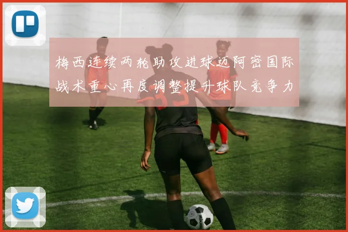 梅西连续两轮助攻进球迈阿密国际战术重心再度调整提升球队竞争力