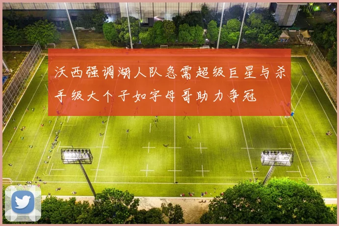 沃西强调湖人队急需超级巨星与杀手级大个子如字母哥助力争冠