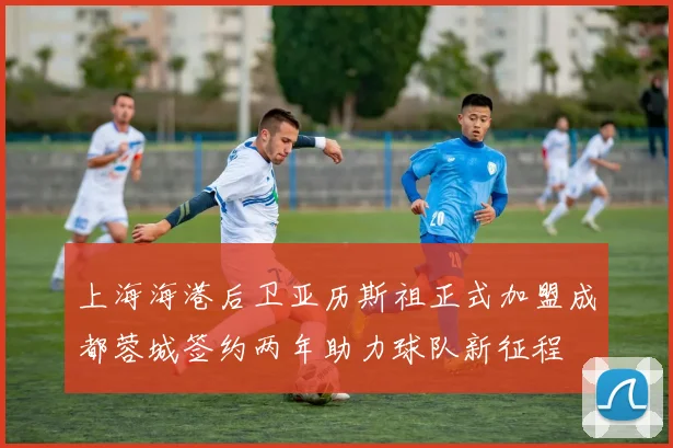 上海海港后卫亚历斯祖正式加盟成都蓉城签约两年助力球队新征程