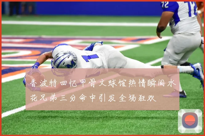 香波特回忆甲骨文球馆热情瞬间水花兄弟三分命中引发全场狂欢