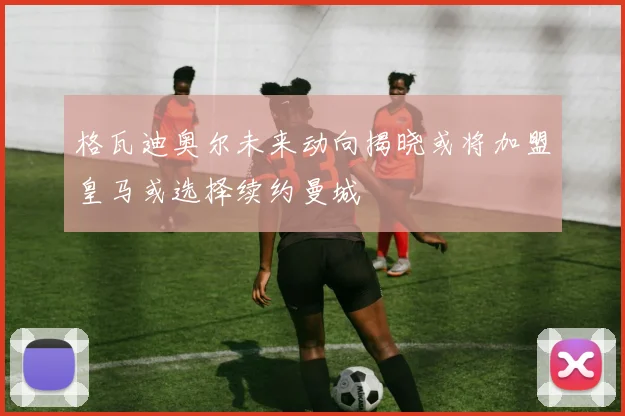 格瓦迪奥尔未来动向揭晓或将加盟皇马或选择续约曼城