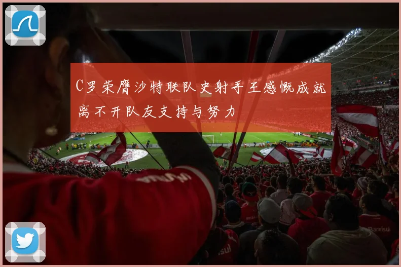C罗荣膺沙特联队史射手王感慨成就离不开队友支持与努力