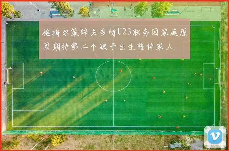 施梅尔策辞去多特U23职务因家庭原因期待第二个孩子出生陪伴家人