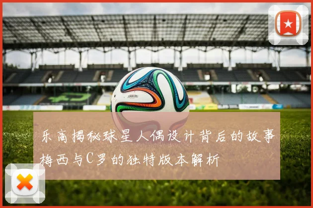 乐高揭秘球星人偶设计背后的故事梅西与C罗的独特版本解析
