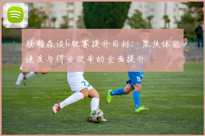杨瀚森谈G联赛提升目标：聚焦体能速度与得分效率的全面提升
