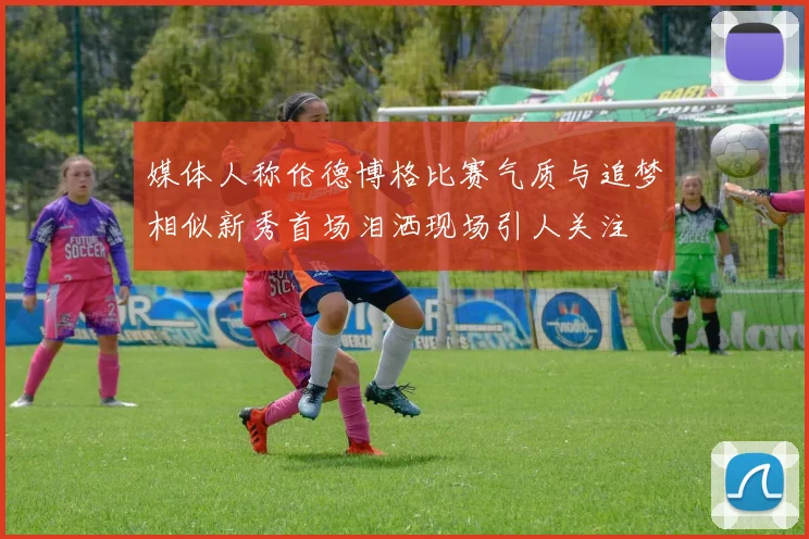 媒体人称伦德博格比赛气质与追梦相似新秀首场泪洒现场引人关注