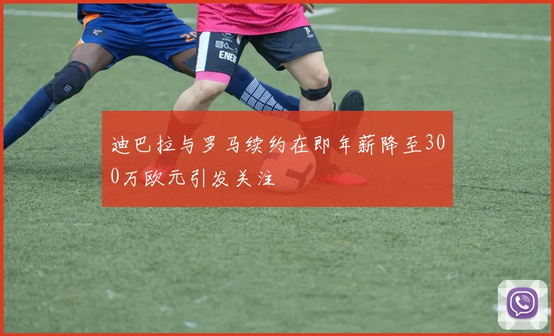 迪巴拉与罗马续约在即年薪降至300万欧元引发关注