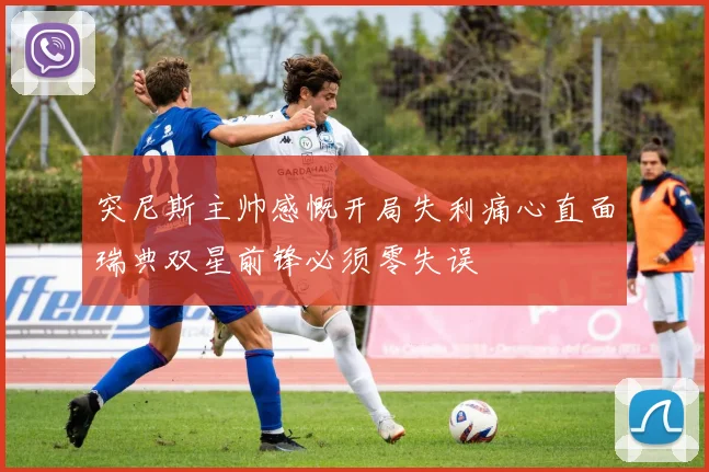 突尼斯主帅感慨开局失利痛心直面瑞典双星前锋必须零失误