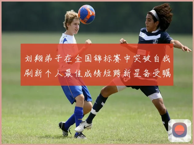 刘翔弟子在全国锦标赛中突破自我刷新个人最佳成绩短跨新星备受瞩目