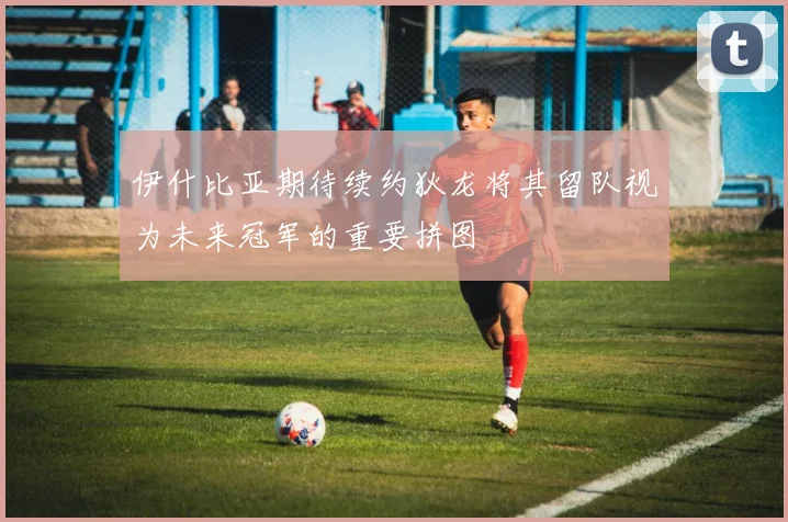 伊什比亚期待续约狄龙将其留队视为未来冠军的重要拼图