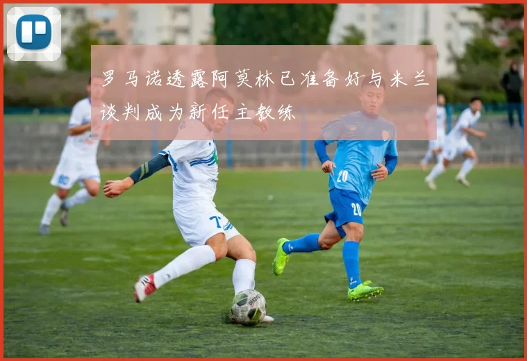罗马诺透露阿莫林已准备好与米兰谈判成为新任主教练