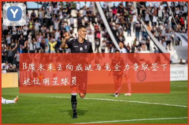 B席未来去向成谜马竞全力争取签下这位明星球员