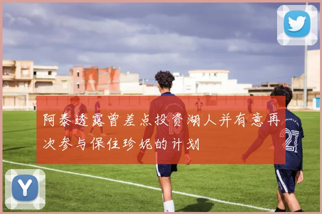 阿泰透露曾差点投资湖人并有意再次参与保住珍妮的计划